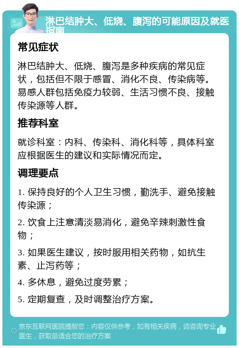 淋巴结肿大、低烧、腹泻的可能原因及就医指南 常见症状 淋巴结肿大、低烧、腹泻是多种疾病的常见症状，包括但不限于感冒、消化不良、传染病等。易感人群包括免疫力较弱、生活习惯不良、接触传染源等人群。 推荐科室 就诊科室：内科、传染科、消化科等，具体科室应根据医生的建议和实际情况而定。 调理要点 1. 保持良好的个人卫生习惯，勤洗手、避免接触传染源； 2. 饮食上注意清淡易消化，避免辛辣刺激性食物； 3. 如果医生建议，按时服用相关药物，如抗生素、止泻药等； 4. 多休息，避免过度劳累； 5. 定期复查，及时调整治疗方案。