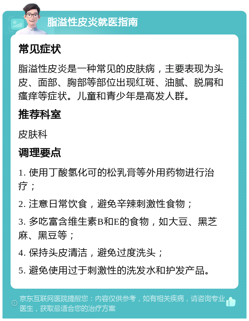 脂溢性皮炎就医指南 常见症状 脂溢性皮炎是一种常见的皮肤病，主要表现为头皮、面部、胸部等部位出现红斑、油腻、脱屑和瘙痒等症状。儿童和青少年是高发人群。 推荐科室 皮肤科 调理要点 1. 使用丁酸氢化可的松乳膏等外用药物进行治疗； 2. 注意日常饮食，避免辛辣刺激性食物； 3. 多吃富含维生素B和E的食物，如大豆、黑芝麻、黑豆等； 4. 保持头皮清洁，避免过度洗头； 5. 避免使用过于刺激性的洗发水和护发产品。