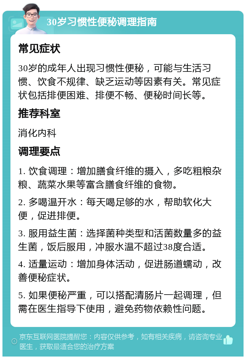 30岁习惯性便秘调理指南 常见症状 30岁的成年人出现习惯性便秘，可能与生活习惯、饮食不规律、缺乏运动等因素有关。常见症状包括排便困难、排便不畅、便秘时间长等。 推荐科室 消化内科 调理要点 1. 饮食调理：增加膳食纤维的摄入，多吃粗粮杂粮、蔬菜水果等富含膳食纤维的食物。 2. 多喝温开水：每天喝足够的水，帮助软化大便，促进排便。 3. 服用益生菌：选择菌种类型和活菌数量多的益生菌，饭后服用，冲服水温不超过38度合适。 4. 适量运动：增加身体活动，促进肠道蠕动，改善便秘症状。 5. 如果便秘严重，可以搭配清肠片一起调理，但需在医生指导下使用，避免药物依赖性问题。