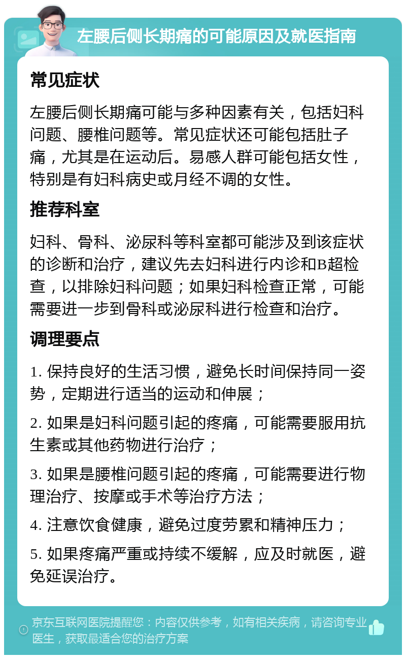 左腰后侧长期痛的可能原因及就医指南 常见症状 左腰后侧长期痛可能与多种因素有关，包括妇科问题、腰椎问题等。常见症状还可能包括肚子痛，尤其是在运动后。易感人群可能包括女性，特别是有妇科病史或月经不调的女性。 推荐科室 妇科、骨科、泌尿科等科室都可能涉及到该症状的诊断和治疗，建议先去妇科进行内诊和B超检查，以排除妇科问题；如果妇科检查正常，可能需要进一步到骨科或泌尿科进行检查和治疗。 调理要点 1. 保持良好的生活习惯，避免长时间保持同一姿势，定期进行适当的运动和伸展； 2. 如果是妇科问题引起的疼痛，可能需要服用抗生素或其他药物进行治疗； 3. 如果是腰椎问题引起的疼痛，可能需要进行物理治疗、按摩或手术等治疗方法； 4. 注意饮食健康，避免过度劳累和精神压力； 5. 如果疼痛严重或持续不缓解，应及时就医，避免延误治疗。