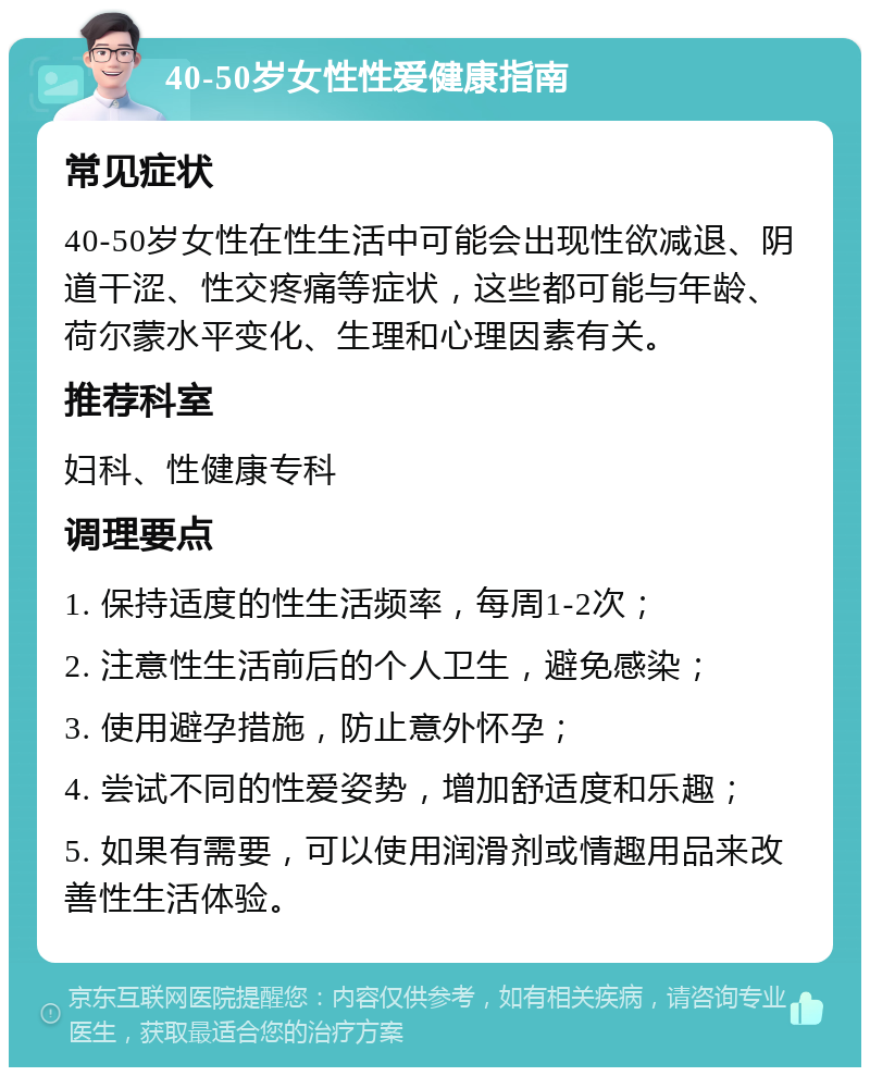 40-50岁女性性爱健康指南 常见症状 40-50岁女性在性生活中可能会出现性欲减退、阴道干涩、性交疼痛等症状，这些都可能与年龄、荷尔蒙水平变化、生理和心理因素有关。 推荐科室 妇科、性健康专科 调理要点 1. 保持适度的性生活频率，每周1-2次； 2. 注意性生活前后的个人卫生，避免感染； 3. 使用避孕措施，防止意外怀孕； 4. 尝试不同的性爱姿势，增加舒适度和乐趣； 5. 如果有需要，可以使用润滑剂或情趣用品来改善性生活体验。