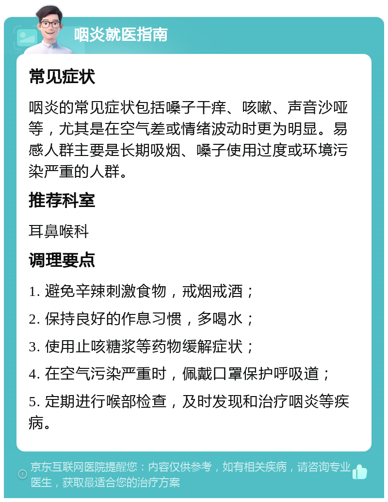 咽炎就医指南 常见症状 咽炎的常见症状包括嗓子干痒、咳嗽、声音沙哑等，尤其是在空气差或情绪波动时更为明显。易感人群主要是长期吸烟、嗓子使用过度或环境污染严重的人群。 推荐科室 耳鼻喉科 调理要点 1. 避免辛辣刺激食物，戒烟戒酒； 2. 保持良好的作息习惯，多喝水； 3. 使用止咳糖浆等药物缓解症状； 4. 在空气污染严重时，佩戴口罩保护呼吸道； 5. 定期进行喉部检查，及时发现和治疗咽炎等疾病。