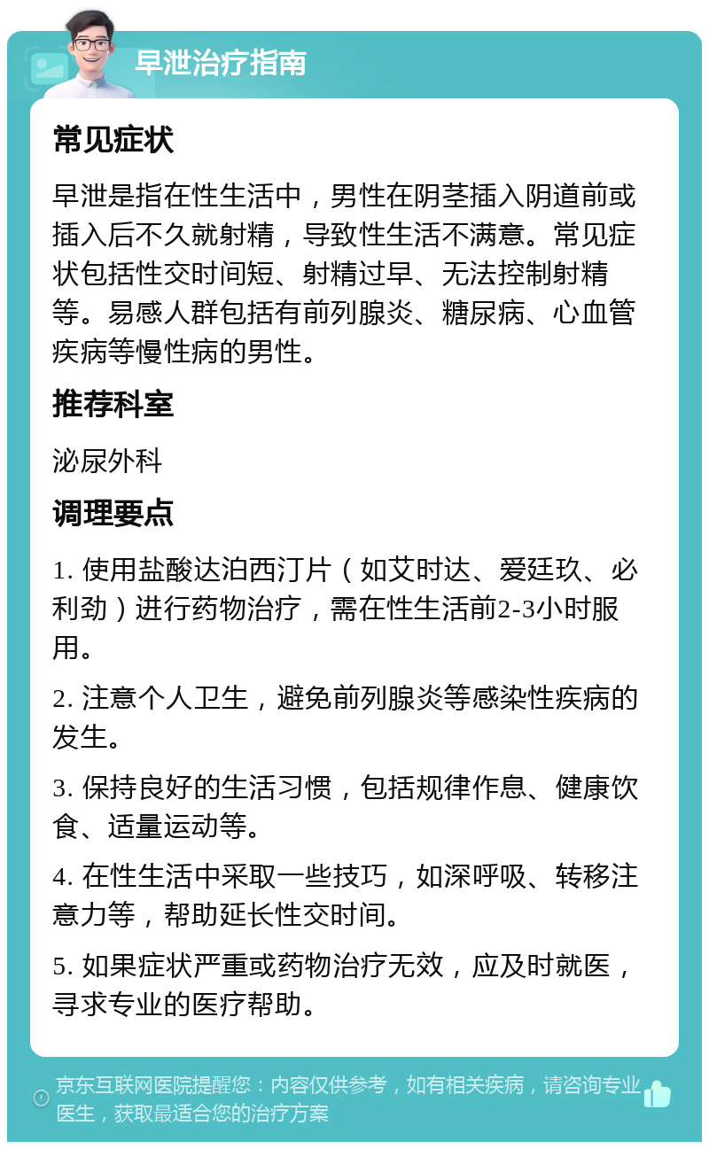 早泄治疗指南 常见症状 早泄是指在性生活中，男性在阴茎插入阴道前或插入后不久就射精，导致性生活不满意。常见症状包括性交时间短、射精过早、无法控制射精等。易感人群包括有前列腺炎、糖尿病、心血管疾病等慢性病的男性。 推荐科室 泌尿外科 调理要点 1. 使用盐酸达泊西汀片（如艾时达、爱廷玖、必利劲）进行药物治疗，需在性生活前2-3小时服用。 2. 注意个人卫生，避免前列腺炎等感染性疾病的发生。 3. 保持良好的生活习惯，包括规律作息、健康饮食、适量运动等。 4. 在性生活中采取一些技巧，如深呼吸、转移注意力等，帮助延长性交时间。 5. 如果症状严重或药物治疗无效，应及时就医，寻求专业的医疗帮助。