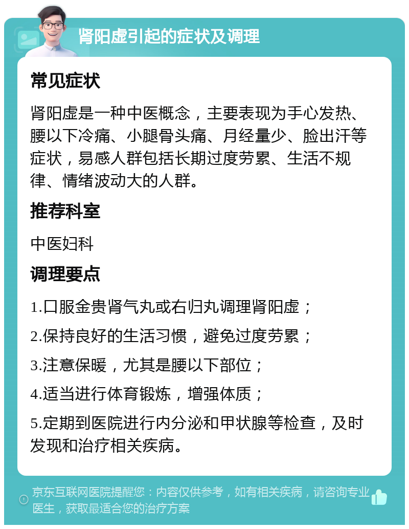 肾阳虚引起的症状及调理 常见症状 肾阳虚是一种中医概念，主要表现为手心发热、腰以下冷痛、小腿骨头痛、月经量少、脸出汗等症状，易感人群包括长期过度劳累、生活不规律、情绪波动大的人群。 推荐科室 中医妇科 调理要点 1.口服金贵肾气丸或右归丸调理肾阳虚； 2.保持良好的生活习惯，避免过度劳累； 3.注意保暖，尤其是腰以下部位； 4.适当进行体育锻炼，增强体质； 5.定期到医院进行内分泌和甲状腺等检查，及时发现和治疗相关疾病。