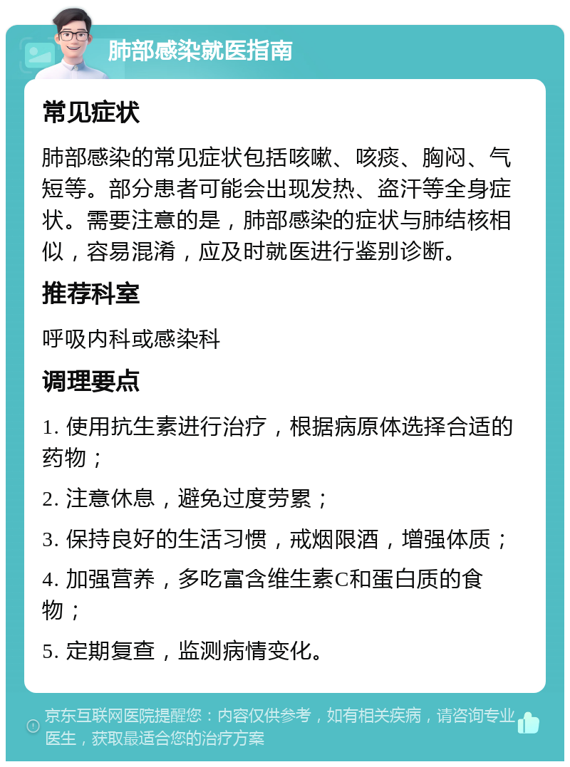 肺部感染就医指南 常见症状 肺部感染的常见症状包括咳嗽、咳痰、胸闷、气短等。部分患者可能会出现发热、盗汗等全身症状。需要注意的是，肺部感染的症状与肺结核相似，容易混淆，应及时就医进行鉴别诊断。 推荐科室 呼吸内科或感染科 调理要点 1. 使用抗生素进行治疗，根据病原体选择合适的药物； 2. 注意休息，避免过度劳累； 3. 保持良好的生活习惯，戒烟限酒，增强体质； 4. 加强营养，多吃富含维生素C和蛋白质的食物； 5. 定期复查，监测病情变化。