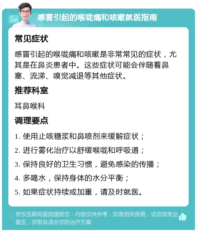 感冒引起的喉咙痛和咳嗽就医指南 常见症状 感冒引起的喉咙痛和咳嗽是非常常见的症状，尤其是在鼻炎患者中。这些症状可能会伴随着鼻塞、流涕、嗅觉减退等其他症状。 推荐科室 耳鼻喉科 调理要点 1. 使用止咳糖浆和鼻喷剂来缓解症状； 2. 进行雾化治疗以舒缓喉咙和呼吸道； 3. 保持良好的卫生习惯，避免感染的传播； 4. 多喝水，保持身体的水分平衡； 5. 如果症状持续或加重，请及时就医。