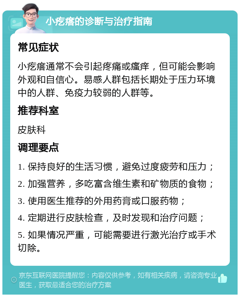 小疙瘩的诊断与治疗指南 常见症状 小疙瘩通常不会引起疼痛或瘙痒，但可能会影响外观和自信心。易感人群包括长期处于压力环境中的人群、免疫力较弱的人群等。 推荐科室 皮肤科 调理要点 1. 保持良好的生活习惯，避免过度疲劳和压力； 2. 加强营养，多吃富含维生素和矿物质的食物； 3. 使用医生推荐的外用药膏或口服药物； 4. 定期进行皮肤检查，及时发现和治疗问题； 5. 如果情况严重，可能需要进行激光治疗或手术切除。