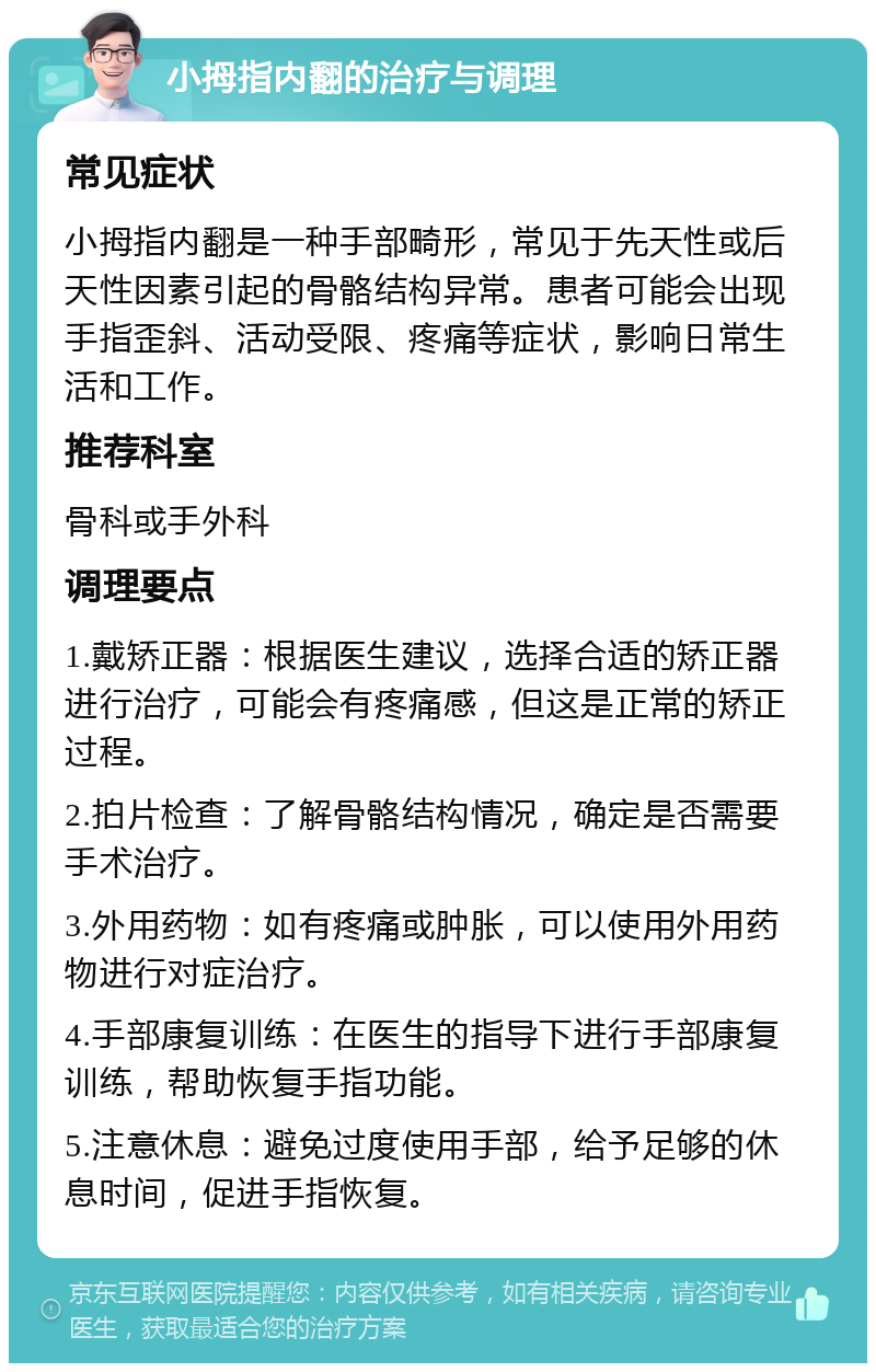 小拇指内翻的治疗与调理 常见症状 小拇指内翻是一种手部畸形，常见于先天性或后天性因素引起的骨骼结构异常。患者可能会出现手指歪斜、活动受限、疼痛等症状，影响日常生活和工作。 推荐科室 骨科或手外科 调理要点 1.戴矫正器：根据医生建议，选择合适的矫正器进行治疗，可能会有疼痛感，但这是正常的矫正过程。 2.拍片检查：了解骨骼结构情况，确定是否需要手术治疗。 3.外用药物：如有疼痛或肿胀，可以使用外用药物进行对症治疗。 4.手部康复训练：在医生的指导下进行手部康复训练，帮助恢复手指功能。 5.注意休息：避免过度使用手部，给予足够的休息时间，促进手指恢复。