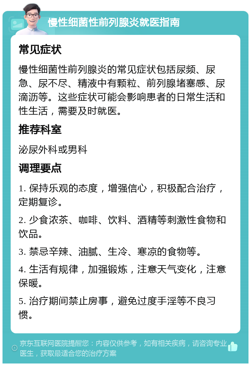 慢性细菌性前列腺炎就医指南 常见症状 慢性细菌性前列腺炎的常见症状包括尿频、尿急、尿不尽、精液中有颗粒、前列腺堵塞感、尿滴沥等。这些症状可能会影响患者的日常生活和性生活，需要及时就医。 推荐科室 泌尿外科或男科 调理要点 1. 保持乐观的态度，增强信心，积极配合治疗，定期复诊。 2. 少食浓茶、咖啡、饮料、酒精等刺激性食物和饮品。 3. 禁忌辛辣、油腻、生冷、寒凉的食物等。 4. 生活有规律，加强锻炼，注意天气变化，注意保暖。 5. 治疗期间禁止房事，避免过度手淫等不良习惯。