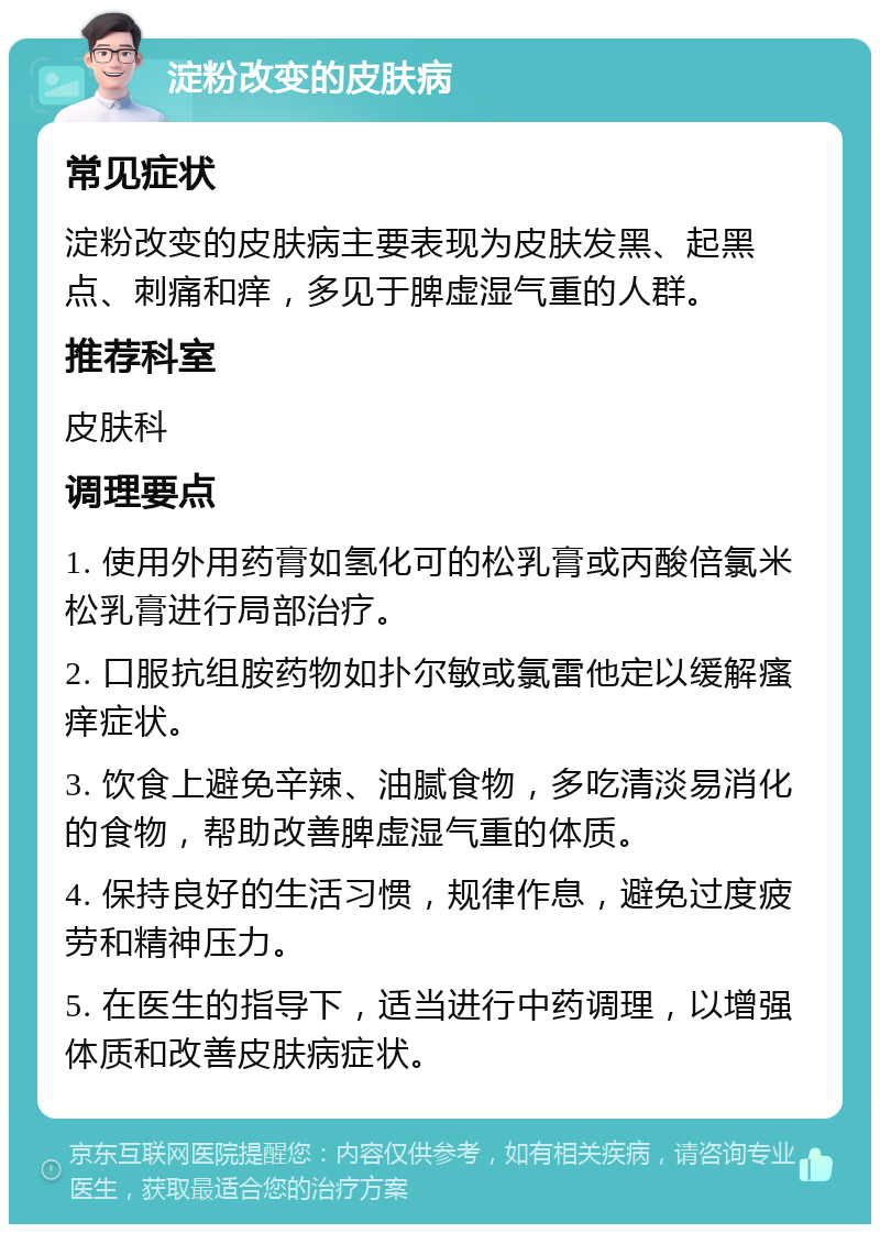 淀粉改变的皮肤病 常见症状 淀粉改变的皮肤病主要表现为皮肤发黑、起黑点、刺痛和痒，多见于脾虚湿气重的人群。 推荐科室 皮肤科 调理要点 1. 使用外用药膏如氢化可的松乳膏或丙酸倍氯米松乳膏进行局部治疗。 2. 口服抗组胺药物如扑尔敏或氯雷他定以缓解瘙痒症状。 3. 饮食上避免辛辣、油腻食物，多吃清淡易消化的食物，帮助改善脾虚湿气重的体质。 4. 保持良好的生活习惯，规律作息，避免过度疲劳和精神压力。 5. 在医生的指导下，适当进行中药调理，以增强体质和改善皮肤病症状。