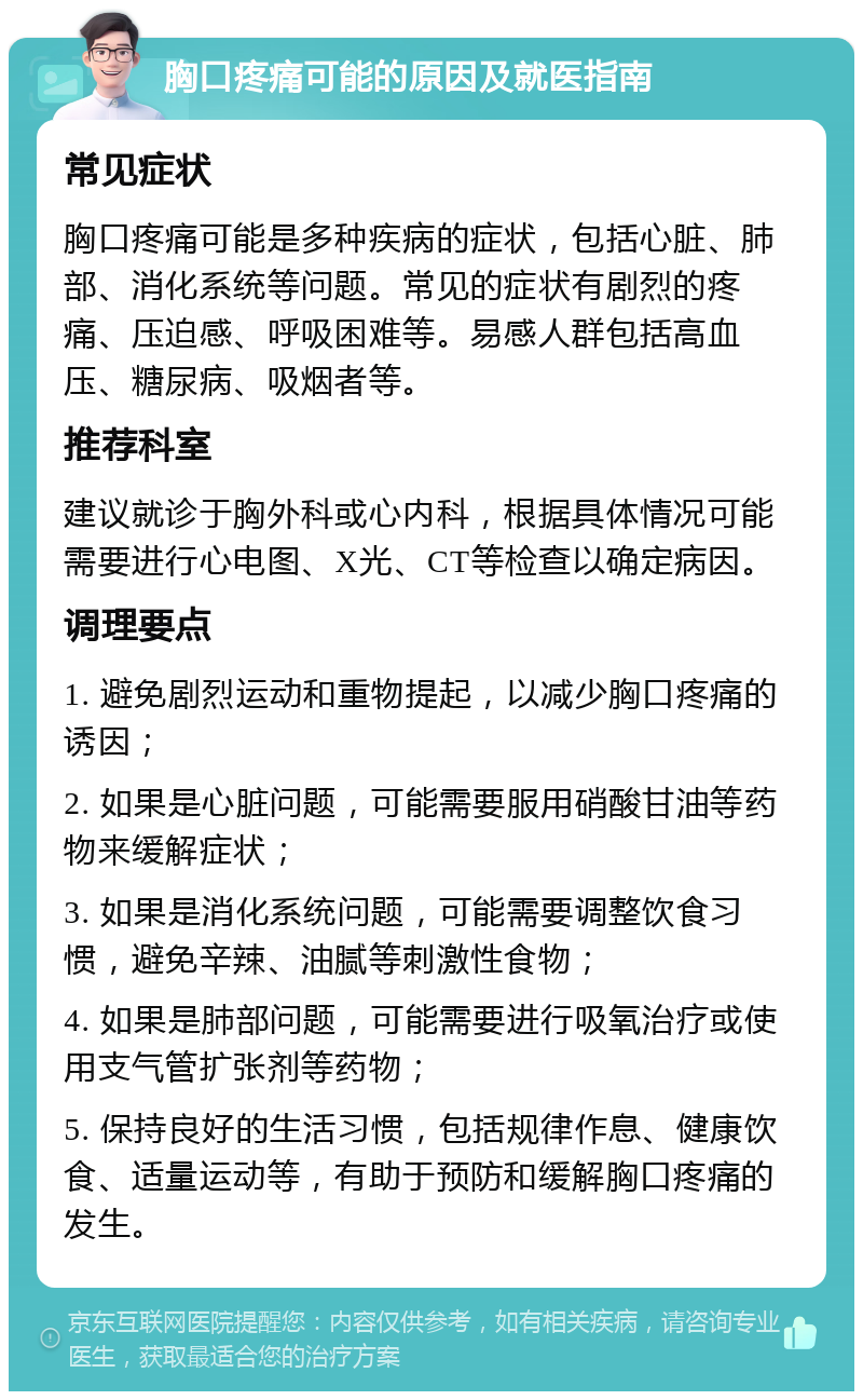 胸口疼痛可能的原因及就医指南 常见症状 胸口疼痛可能是多种疾病的症状，包括心脏、肺部、消化系统等问题。常见的症状有剧烈的疼痛、压迫感、呼吸困难等。易感人群包括高血压、糖尿病、吸烟者等。 推荐科室 建议就诊于胸外科或心内科，根据具体情况可能需要进行心电图、X光、CT等检查以确定病因。 调理要点 1. 避免剧烈运动和重物提起，以减少胸口疼痛的诱因； 2. 如果是心脏问题，可能需要服用硝酸甘油等药物来缓解症状； 3. 如果是消化系统问题，可能需要调整饮食习惯，避免辛辣、油腻等刺激性食物； 4. 如果是肺部问题，可能需要进行吸氧治疗或使用支气管扩张剂等药物； 5. 保持良好的生活习惯，包括规律作息、健康饮食、适量运动等，有助于预防和缓解胸口疼痛的发生。