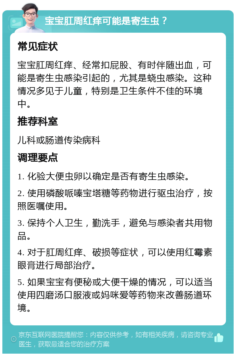 宝宝肛周红痒可能是寄生虫？ 常见症状 宝宝肛周红痒、经常扣屁股、有时伴随出血，可能是寄生虫感染引起的，尤其是蛲虫感染。这种情况多见于儿童，特别是卫生条件不佳的环境中。 推荐科室 儿科或肠道传染病科 调理要点 1. 化验大便虫卵以确定是否有寄生虫感染。 2. 使用磷酸哌嗪宝塔糖等药物进行驱虫治疗，按照医嘱使用。 3. 保持个人卫生，勤洗手，避免与感染者共用物品。 4. 对于肛周红痒、破损等症状，可以使用红霉素眼膏进行局部治疗。 5. 如果宝宝有便秘或大便干燥的情况，可以适当使用四磨汤口服液或妈咪爱等药物来改善肠道环境。