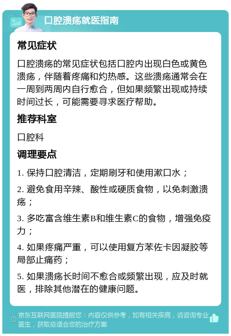 口腔溃疡就医指南 常见症状 口腔溃疡的常见症状包括口腔内出现白色或黄色溃疡，伴随着疼痛和灼热感。这些溃疡通常会在一周到两周内自行愈合，但如果频繁出现或持续时间过长，可能需要寻求医疗帮助。 推荐科室 口腔科 调理要点 1. 保持口腔清洁，定期刷牙和使用漱口水； 2. 避免食用辛辣、酸性或硬质食物，以免刺激溃疡； 3. 多吃富含维生素B和维生素C的食物，增强免疫力； 4. 如果疼痛严重，可以使用复方苯佐卡因凝胶等局部止痛药； 5. 如果溃疡长时间不愈合或频繁出现，应及时就医，排除其他潜在的健康问题。