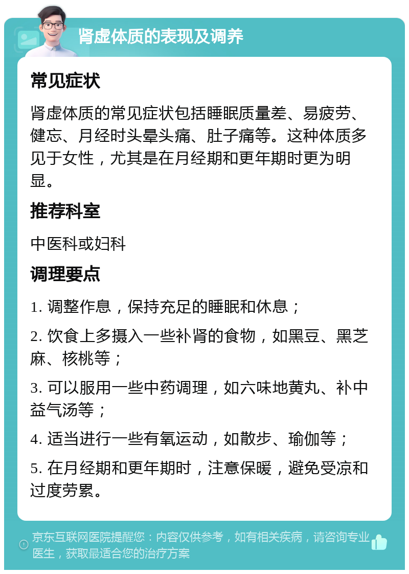 肾虚体质的表现及调养 常见症状 肾虚体质的常见症状包括睡眠质量差、易疲劳、健忘、月经时头晕头痛、肚子痛等。这种体质多见于女性，尤其是在月经期和更年期时更为明显。 推荐科室 中医科或妇科 调理要点 1. 调整作息，保持充足的睡眠和休息； 2. 饮食上多摄入一些补肾的食物，如黑豆、黑芝麻、核桃等； 3. 可以服用一些中药调理，如六味地黄丸、补中益气汤等； 4. 适当进行一些有氧运动，如散步、瑜伽等； 5. 在月经期和更年期时，注意保暖，避免受凉和过度劳累。