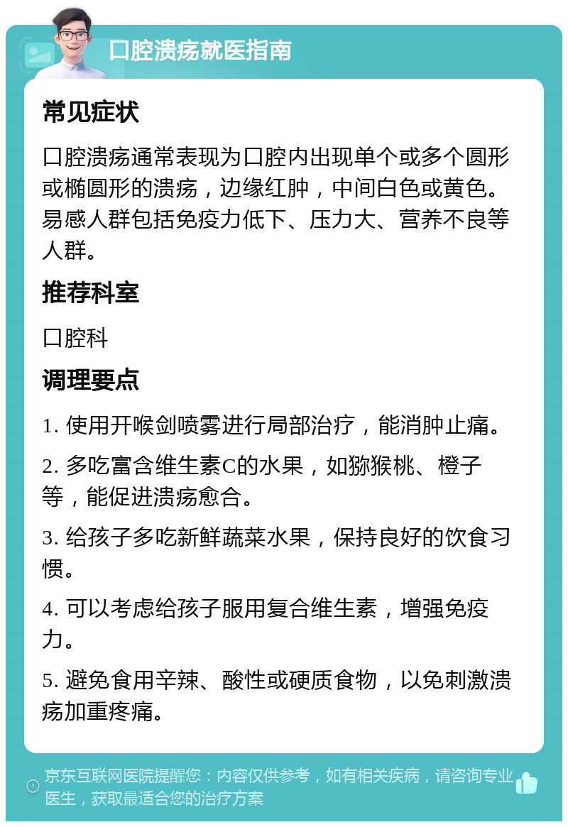 口腔溃疡就医指南 常见症状 口腔溃疡通常表现为口腔内出现单个或多个圆形或椭圆形的溃疡，边缘红肿，中间白色或黄色。易感人群包括免疫力低下、压力大、营养不良等人群。 推荐科室 口腔科 调理要点 1. 使用开喉剑喷雾进行局部治疗，能消肿止痛。 2. 多吃富含维生素C的水果，如猕猴桃、橙子等，能促进溃疡愈合。 3. 给孩子多吃新鲜蔬菜水果，保持良好的饮食习惯。 4. 可以考虑给孩子服用复合维生素，增强免疫力。 5. 避免食用辛辣、酸性或硬质食物，以免刺激溃疡加重疼痛。