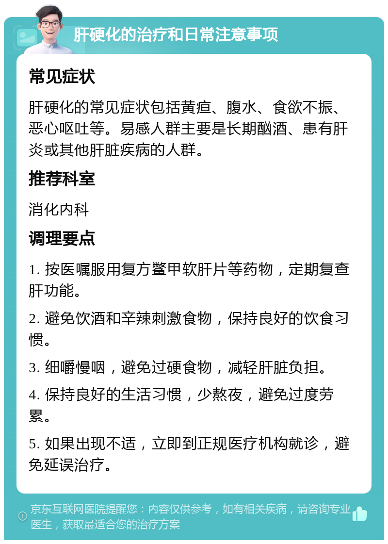 肝硬化的治疗和日常注意事项 常见症状 肝硬化的常见症状包括黄疸、腹水、食欲不振、恶心呕吐等。易感人群主要是长期酗酒、患有肝炎或其他肝脏疾病的人群。 推荐科室 消化内科 调理要点 1. 按医嘱服用复方鳖甲软肝片等药物，定期复查肝功能。 2. 避免饮酒和辛辣刺激食物，保持良好的饮食习惯。 3. 细嚼慢咽，避免过硬食物，减轻肝脏负担。 4. 保持良好的生活习惯，少熬夜，避免过度劳累。 5. 如果出现不适，立即到正规医疗机构就诊，避免延误治疗。