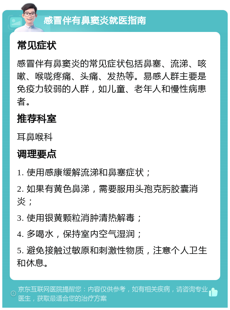 感冒伴有鼻窦炎就医指南 常见症状 感冒伴有鼻窦炎的常见症状包括鼻塞、流涕、咳嗽、喉咙疼痛、头痛、发热等。易感人群主要是免疫力较弱的人群，如儿童、老年人和慢性病患者。 推荐科室 耳鼻喉科 调理要点 1. 使用感康缓解流涕和鼻塞症状； 2. 如果有黄色鼻涕，需要服用头孢克肟胶囊消炎； 3. 使用银黄颗粒消肿清热解毒； 4. 多喝水，保持室内空气湿润； 5. 避免接触过敏原和刺激性物质，注意个人卫生和休息。