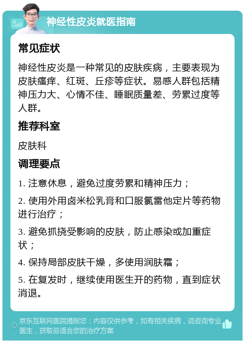 神经性皮炎就医指南 常见症状 神经性皮炎是一种常见的皮肤疾病，主要表现为皮肤瘙痒、红斑、丘疹等症状。易感人群包括精神压力大、心情不佳、睡眠质量差、劳累过度等人群。 推荐科室 皮肤科 调理要点 1. 注意休息，避免过度劳累和精神压力； 2. 使用外用卤米松乳膏和口服氯雷他定片等药物进行治疗； 3. 避免抓挠受影响的皮肤，防止感染或加重症状； 4. 保持局部皮肤干燥，多使用润肤霜； 5. 在复发时，继续使用医生开的药物，直到症状消退。