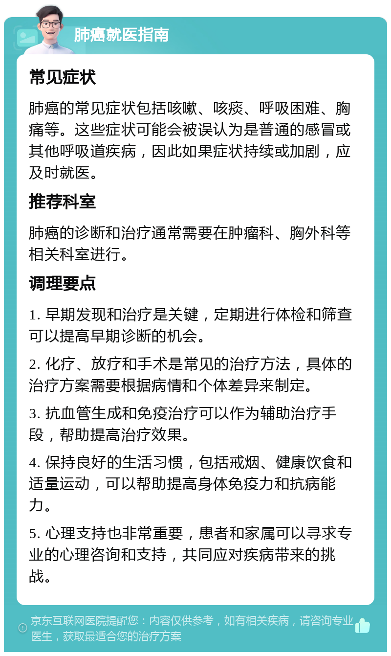 肺癌就医指南 常见症状 肺癌的常见症状包括咳嗽、咳痰、呼吸困难、胸痛等。这些症状可能会被误认为是普通的感冒或其他呼吸道疾病，因此如果症状持续或加剧，应及时就医。 推荐科室 肺癌的诊断和治疗通常需要在肿瘤科、胸外科等相关科室进行。 调理要点 1. 早期发现和治疗是关键，定期进行体检和筛查可以提高早期诊断的机会。 2. 化疗、放疗和手术是常见的治疗方法，具体的治疗方案需要根据病情和个体差异来制定。 3. 抗血管生成和免疫治疗可以作为辅助治疗手段，帮助提高治疗效果。 4. 保持良好的生活习惯，包括戒烟、健康饮食和适量运动，可以帮助提高身体免疫力和抗病能力。 5. 心理支持也非常重要，患者和家属可以寻求专业的心理咨询和支持，共同应对疾病带来的挑战。