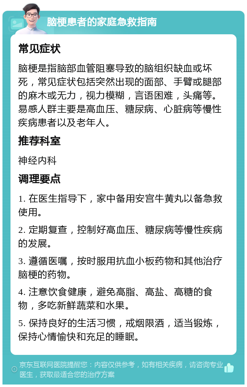 脑梗患者的家庭急救指南 常见症状 脑梗是指脑部血管阻塞导致的脑组织缺血或坏死，常见症状包括突然出现的面部、手臂或腿部的麻木或无力，视力模糊，言语困难，头痛等。易感人群主要是高血压、糖尿病、心脏病等慢性疾病患者以及老年人。 推荐科室 神经内科 调理要点 1. 在医生指导下，家中备用安宫牛黄丸以备急救使用。 2. 定期复查，控制好高血压、糖尿病等慢性疾病的发展。 3. 遵循医嘱，按时服用抗血小板药物和其他治疗脑梗的药物。 4. 注意饮食健康，避免高脂、高盐、高糖的食物，多吃新鲜蔬菜和水果。 5. 保持良好的生活习惯，戒烟限酒，适当锻炼，保持心情愉快和充足的睡眠。