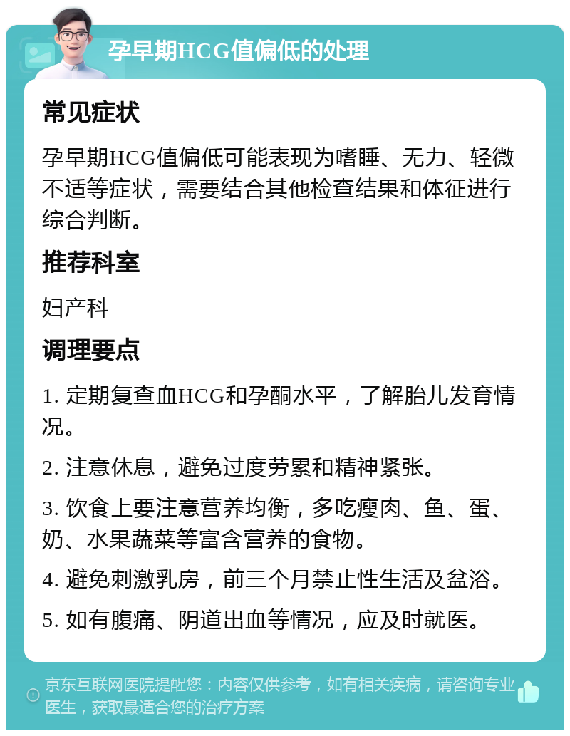 孕早期HCG值偏低的处理 常见症状 孕早期HCG值偏低可能表现为嗜睡、无力、轻微不适等症状，需要结合其他检查结果和体征进行综合判断。 推荐科室 妇产科 调理要点 1. 定期复查血HCG和孕酮水平，了解胎儿发育情况。 2. 注意休息，避免过度劳累和精神紧张。 3. 饮食上要注意营养均衡，多吃瘦肉、鱼、蛋、奶、水果蔬菜等富含营养的食物。 4. 避免刺激乳房，前三个月禁止性生活及盆浴。 5. 如有腹痛、阴道出血等情况，应及时就医。