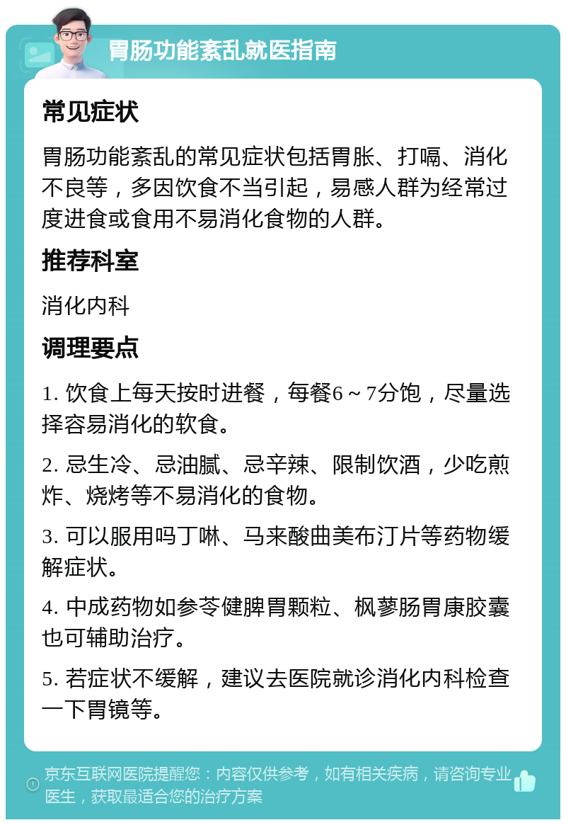 胃肠功能紊乱就医指南 常见症状 胃肠功能紊乱的常见症状包括胃胀、打嗝、消化不良等，多因饮食不当引起，易感人群为经常过度进食或食用不易消化食物的人群。 推荐科室 消化内科 调理要点 1. 饮食上每天按时进餐，每餐6～7分饱，尽量选择容易消化的软食。 2. 忌生冷、忌油腻、忌辛辣、限制饮酒，少吃煎炸、烧烤等不易消化的食物。 3. 可以服用吗丁啉、马来酸曲美布汀片等药物缓解症状。 4. 中成药物如参苓健脾胃颗粒、枫蓼肠胃康胶囊也可辅助治疗。 5. 若症状不缓解，建议去医院就诊消化内科检查一下胃镜等。