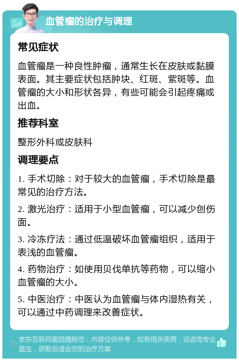 血管瘤的治疗与调理 常见症状 血管瘤是一种良性肿瘤，通常生长在皮肤或黏膜表面。其主要症状包括肿块、红斑、紫斑等。血管瘤的大小和形状各异，有些可能会引起疼痛或出血。 推荐科室 整形外科或皮肤科 调理要点 1. 手术切除：对于较大的血管瘤，手术切除是最常见的治疗方法。 2. 激光治疗：适用于小型血管瘤，可以减少创伤面。 3. 冷冻疗法：通过低温破坏血管瘤组织，适用于表浅的血管瘤。 4. 药物治疗：如使用贝伐单抗等药物，可以缩小血管瘤的大小。 5. 中医治疗：中医认为血管瘤与体内湿热有关，可以通过中药调理来改善症状。