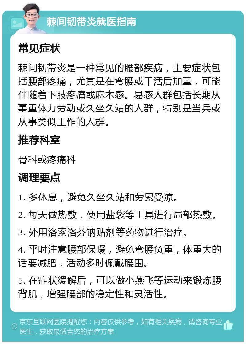 棘间韧带炎就医指南 常见症状 棘间韧带炎是一种常见的腰部疾病，主要症状包括腰部疼痛，尤其是在弯腰或干活后加重，可能伴随着下肢疼痛或麻木感。易感人群包括长期从事重体力劳动或久坐久站的人群，特别是当兵或从事类似工作的人群。 推荐科室 骨科或疼痛科 调理要点 1. 多休息，避免久坐久站和劳累受凉。 2. 每天做热敷，使用盐袋等工具进行局部热敷。 3. 外用洛索洛芬钠贴剂等药物进行治疗。 4. 平时注意腰部保暖，避免弯腰负重，体重大的话要减肥，活动多时佩戴腰围。 5. 在症状缓解后，可以做小燕飞等运动来锻炼腰背肌，增强腰部的稳定性和灵活性。