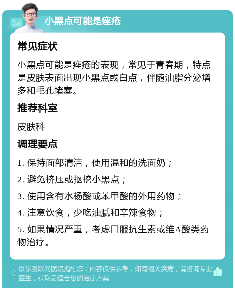 小黑点可能是痤疮 常见症状 小黑点可能是痤疮的表现，常见于青春期，特点是皮肤表面出现小黑点或白点，伴随油脂分泌增多和毛孔堵塞。 推荐科室 皮肤科 调理要点 1. 保持面部清洁，使用温和的洗面奶； 2. 避免挤压或抠挖小黑点； 3. 使用含有水杨酸或苯甲酸的外用药物； 4. 注意饮食，少吃油腻和辛辣食物； 5. 如果情况严重，考虑口服抗生素或维A酸类药物治疗。