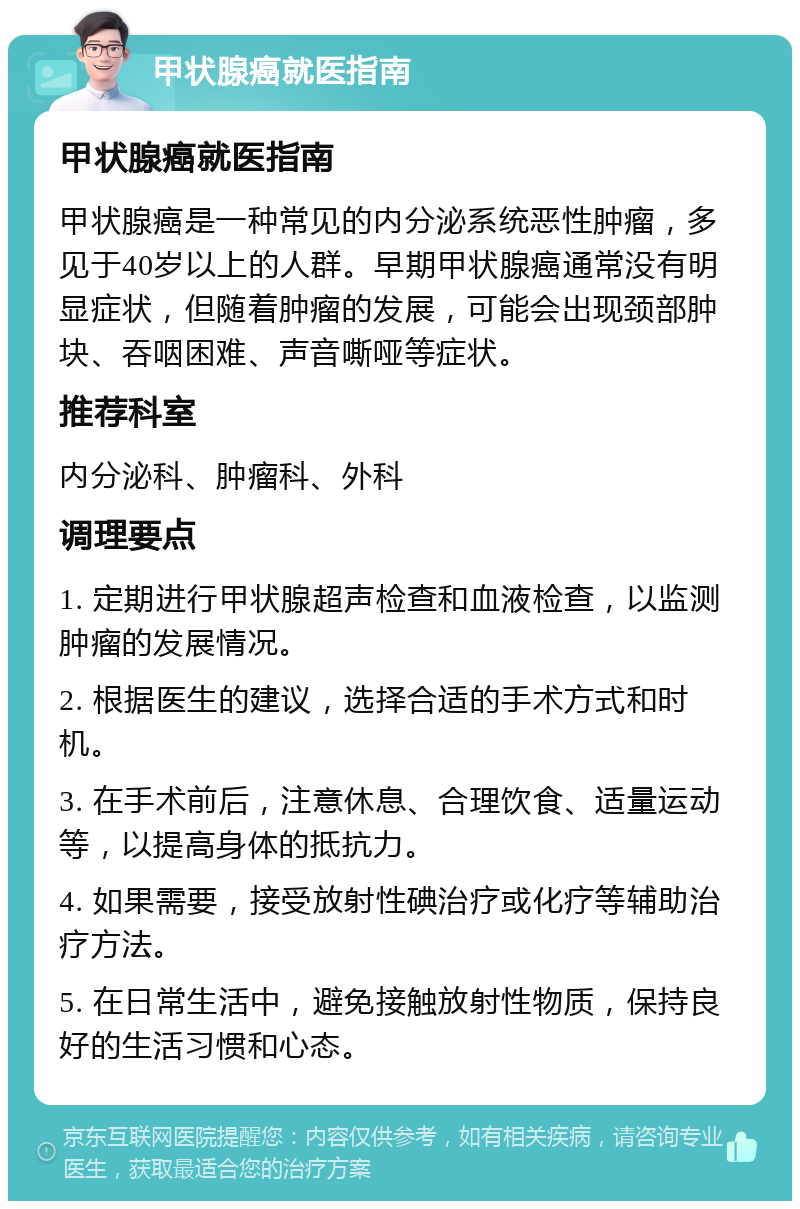 甲状腺癌就医指南 甲状腺癌就医指南 甲状腺癌是一种常见的内分泌系统恶性肿瘤，多见于40岁以上的人群。早期甲状腺癌通常没有明显症状，但随着肿瘤的发展，可能会出现颈部肿块、吞咽困难、声音嘶哑等症状。 推荐科室 内分泌科、肿瘤科、外科 调理要点 1. 定期进行甲状腺超声检查和血液检查，以监测肿瘤的发展情况。 2. 根据医生的建议，选择合适的手术方式和时机。 3. 在手术前后，注意休息、合理饮食、适量运动等，以提高身体的抵抗力。 4. 如果需要，接受放射性碘治疗或化疗等辅助治疗方法。 5. 在日常生活中，避免接触放射性物质，保持良好的生活习惯和心态。