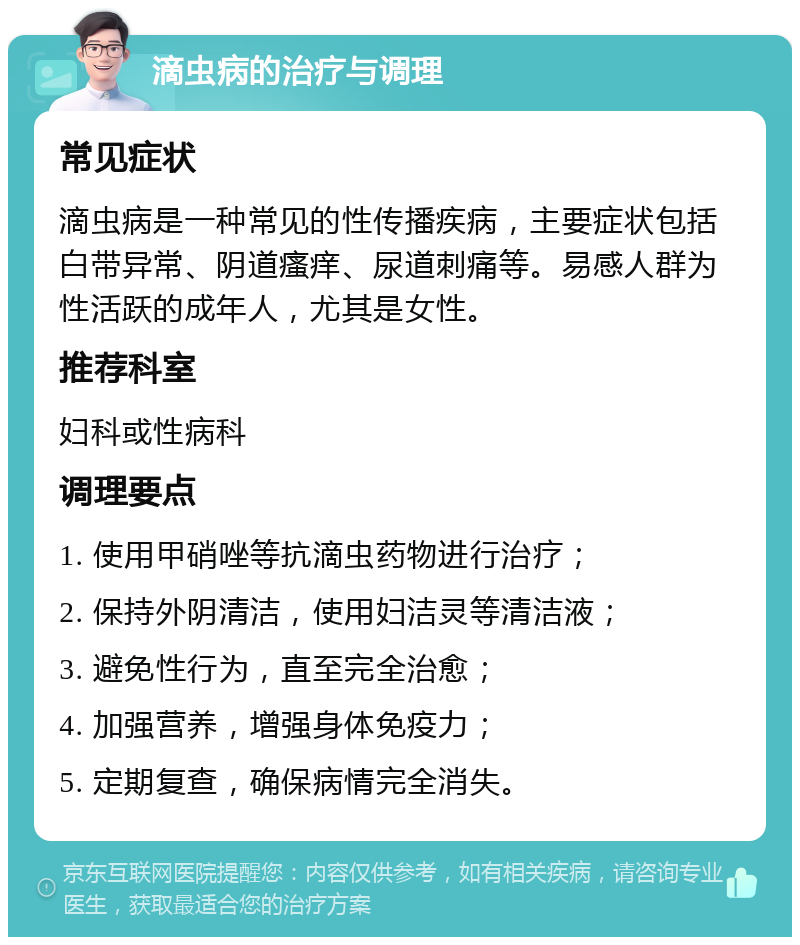 滴虫病的治疗与调理 常见症状 滴虫病是一种常见的性传播疾病，主要症状包括白带异常、阴道瘙痒、尿道刺痛等。易感人群为性活跃的成年人，尤其是女性。 推荐科室 妇科或性病科 调理要点 1. 使用甲硝唑等抗滴虫药物进行治疗； 2. 保持外阴清洁，使用妇洁灵等清洁液； 3. 避免性行为，直至完全治愈； 4. 加强营养，增强身体免疫力； 5. 定期复查，确保病情完全消失。