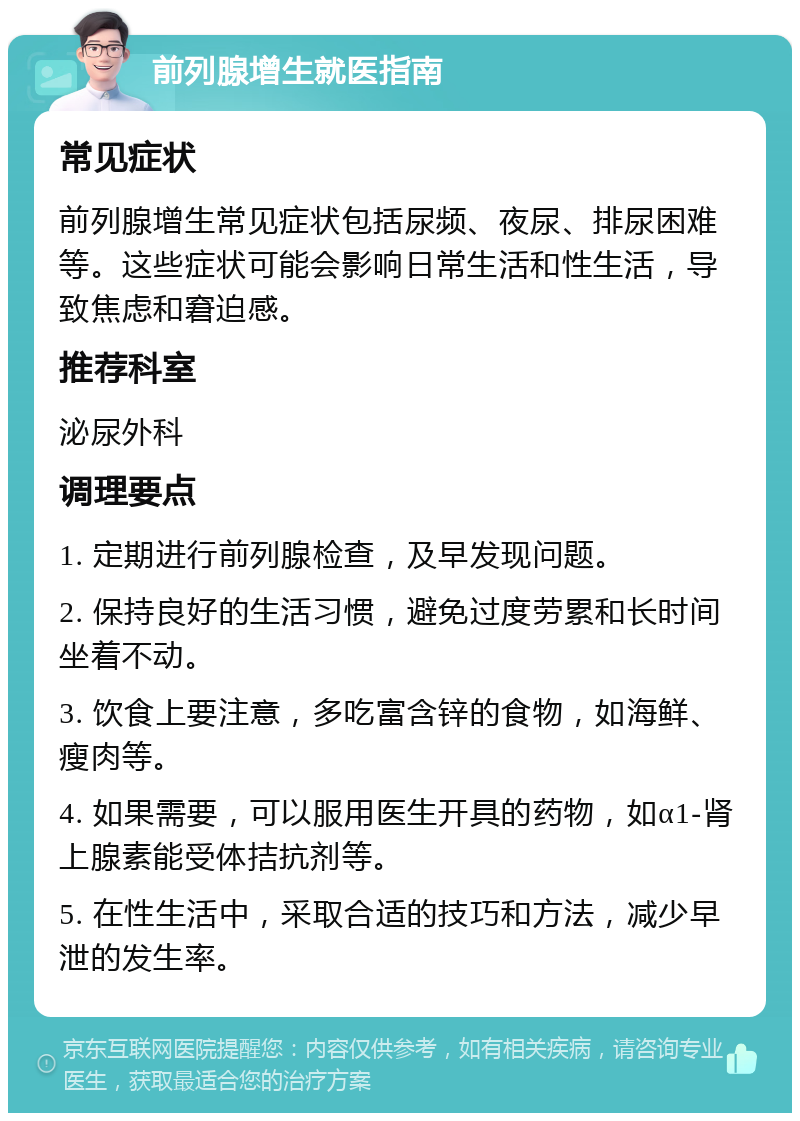 前列腺增生就医指南 常见症状 前列腺增生常见症状包括尿频、夜尿、排尿困难等。这些症状可能会影响日常生活和性生活，导致焦虑和窘迫感。 推荐科室 泌尿外科 调理要点 1. 定期进行前列腺检查，及早发现问题。 2. 保持良好的生活习惯，避免过度劳累和长时间坐着不动。 3. 饮食上要注意，多吃富含锌的食物，如海鲜、瘦肉等。 4. 如果需要，可以服用医生开具的药物，如α1-肾上腺素能受体拮抗剂等。 5. 在性生活中，采取合适的技巧和方法，减少早泄的发生率。