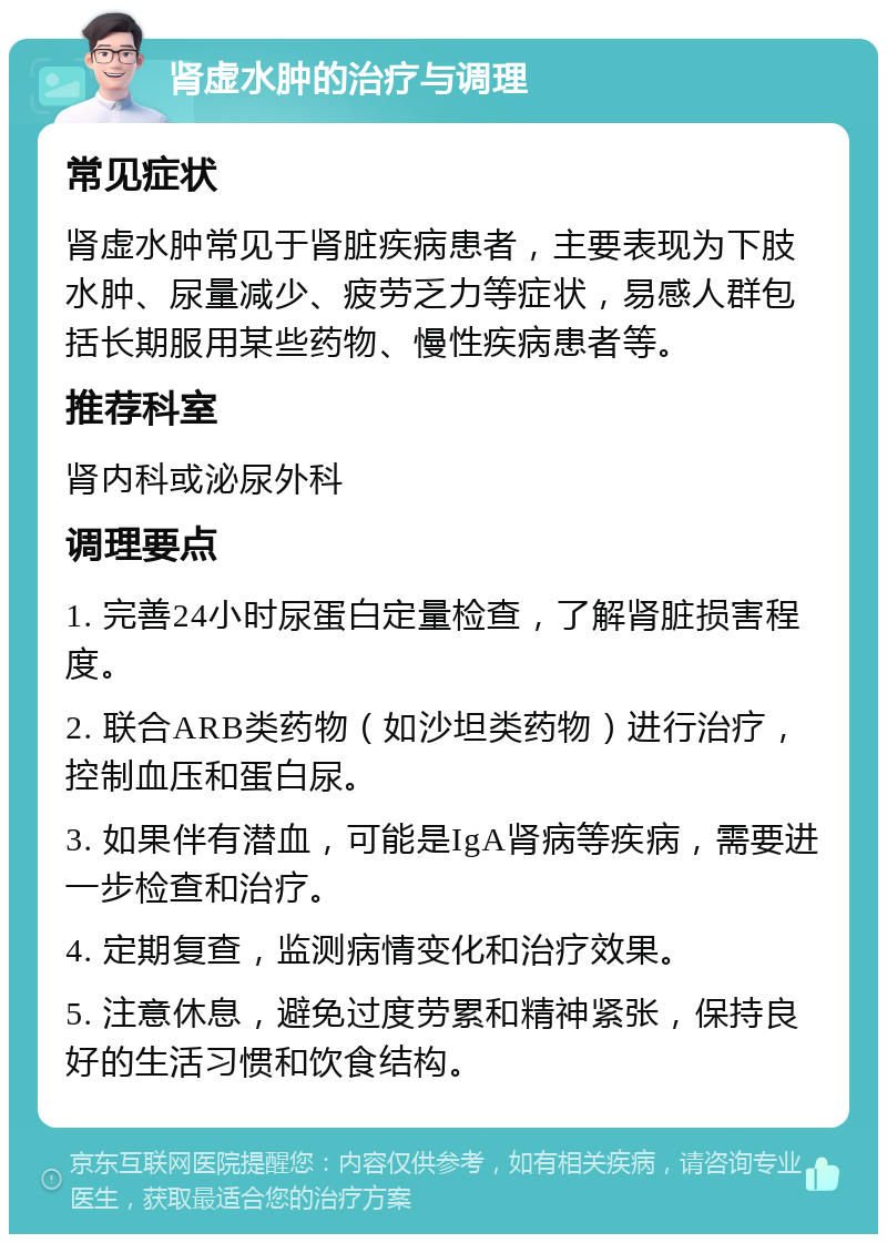 肾虚水肿的治疗与调理 常见症状 肾虚水肿常见于肾脏疾病患者，主要表现为下肢水肿、尿量减少、疲劳乏力等症状，易感人群包括长期服用某些药物、慢性疾病患者等。 推荐科室 肾内科或泌尿外科 调理要点 1. 完善24小时尿蛋白定量检查，了解肾脏损害程度。 2. 联合ARB类药物（如沙坦类药物）进行治疗，控制血压和蛋白尿。 3. 如果伴有潜血，可能是IgA肾病等疾病，需要进一步检查和治疗。 4. 定期复查，监测病情变化和治疗效果。 5. 注意休息，避免过度劳累和精神紧张，保持良好的生活习惯和饮食结构。