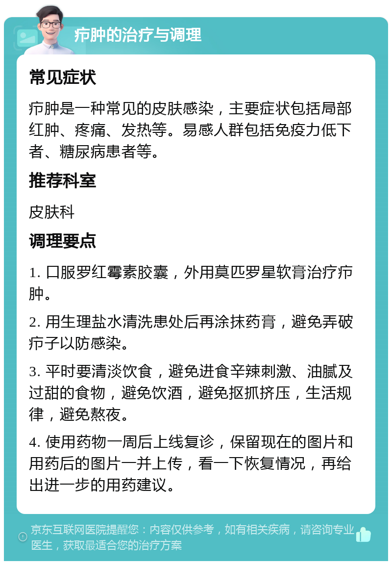 疖肿的治疗与调理 常见症状 疖肿是一种常见的皮肤感染，主要症状包括局部红肿、疼痛、发热等。易感人群包括免疫力低下者、糖尿病患者等。 推荐科室 皮肤科 调理要点 1. 口服罗红霉素胶囊，外用莫匹罗星软膏治疗疖肿。 2. 用生理盐水清洗患处后再涂抹药膏，避免弄破疖子以防感染。 3. 平时要清淡饮食，避免进食辛辣刺激、油腻及过甜的食物，避免饮酒，避免抠抓挤压，生活规律，避免熬夜。 4. 使用药物一周后上线复诊，保留现在的图片和用药后的图片一并上传，看一下恢复情况，再给出进一步的用药建议。