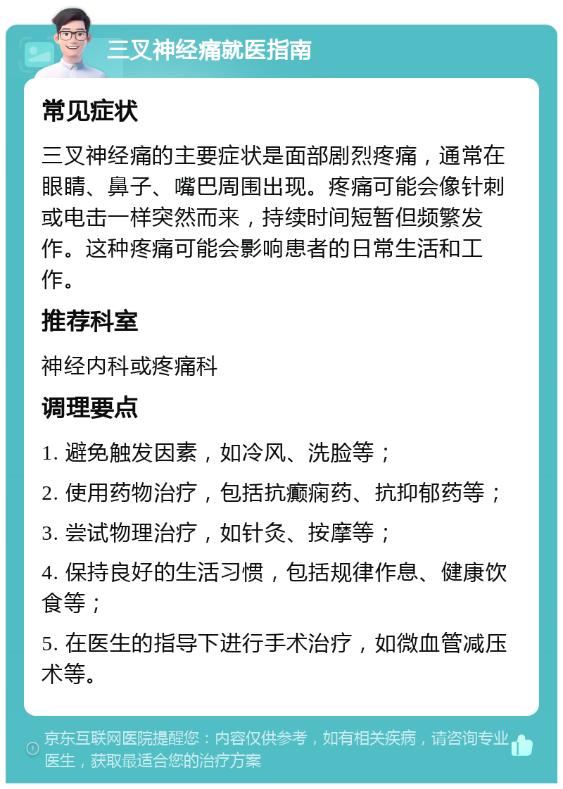 三叉神经痛就医指南 常见症状 三叉神经痛的主要症状是面部剧烈疼痛，通常在眼睛、鼻子、嘴巴周围出现。疼痛可能会像针刺或电击一样突然而来，持续时间短暂但频繁发作。这种疼痛可能会影响患者的日常生活和工作。 推荐科室 神经内科或疼痛科 调理要点 1. 避免触发因素，如冷风、洗脸等； 2. 使用药物治疗，包括抗癫痫药、抗抑郁药等； 3. 尝试物理治疗，如针灸、按摩等； 4. 保持良好的生活习惯，包括规律作息、健康饮食等； 5. 在医生的指导下进行手术治疗，如微血管减压术等。