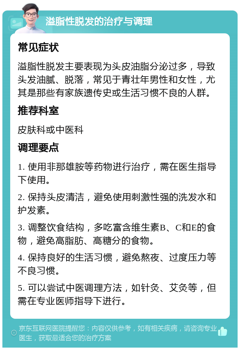 溢脂性脱发的治疗与调理 常见症状 溢脂性脱发主要表现为头皮油脂分泌过多，导致头发油腻、脱落，常见于青壮年男性和女性，尤其是那些有家族遗传史或生活习惯不良的人群。 推荐科室 皮肤科或中医科 调理要点 1. 使用非那雄胺等药物进行治疗，需在医生指导下使用。 2. 保持头皮清洁，避免使用刺激性强的洗发水和护发素。 3. 调整饮食结构，多吃富含维生素B、C和E的食物，避免高脂肪、高糖分的食物。 4. 保持良好的生活习惯，避免熬夜、过度压力等不良习惯。 5. 可以尝试中医调理方法，如针灸、艾灸等，但需在专业医师指导下进行。