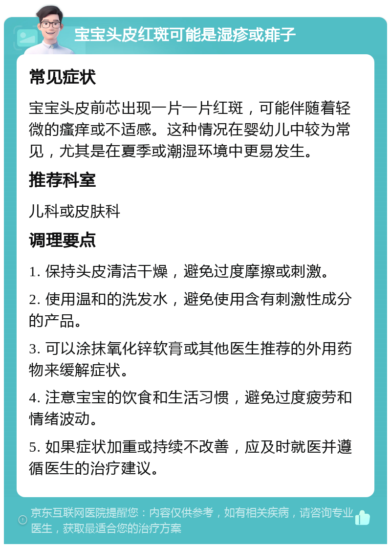 宝宝头皮红斑可能是湿疹或痱子 常见症状 宝宝头皮前芯出现一片一片红斑，可能伴随着轻微的瘙痒或不适感。这种情况在婴幼儿中较为常见，尤其是在夏季或潮湿环境中更易发生。 推荐科室 儿科或皮肤科 调理要点 1. 保持头皮清洁干燥，避免过度摩擦或刺激。 2. 使用温和的洗发水，避免使用含有刺激性成分的产品。 3. 可以涂抹氧化锌软膏或其他医生推荐的外用药物来缓解症状。 4. 注意宝宝的饮食和生活习惯，避免过度疲劳和情绪波动。 5. 如果症状加重或持续不改善，应及时就医并遵循医生的治疗建议。