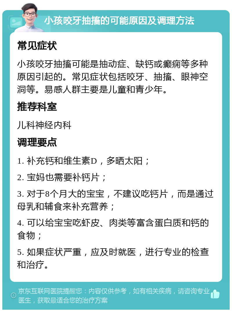 小孩咬牙抽搐的可能原因及调理方法 常见症状 小孩咬牙抽搐可能是抽动症、缺钙或癫痫等多种原因引起的。常见症状包括咬牙、抽搐、眼神空洞等。易感人群主要是儿童和青少年。 推荐科室 儿科神经内科 调理要点 1. 补充钙和维生素D，多晒太阳； 2. 宝妈也需要补钙片； 3. 对于8个月大的宝宝，不建议吃钙片，而是通过母乳和辅食来补充营养； 4. 可以给宝宝吃虾皮、肉类等富含蛋白质和钙的食物； 5. 如果症状严重，应及时就医，进行专业的检查和治疗。