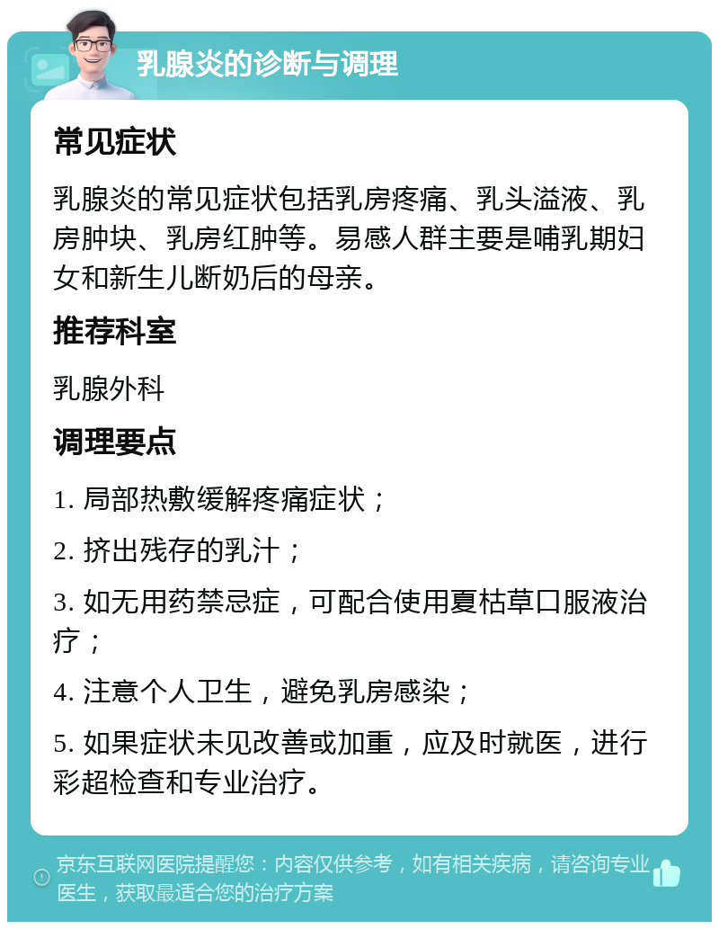 乳腺炎的诊断与调理 常见症状 乳腺炎的常见症状包括乳房疼痛、乳头溢液、乳房肿块、乳房红肿等。易感人群主要是哺乳期妇女和新生儿断奶后的母亲。 推荐科室 乳腺外科 调理要点 1. 局部热敷缓解疼痛症状； 2. 挤出残存的乳汁； 3. 如无用药禁忌症，可配合使用夏枯草口服液治疗； 4. 注意个人卫生，避免乳房感染； 5. 如果症状未见改善或加重，应及时就医，进行彩超检查和专业治疗。