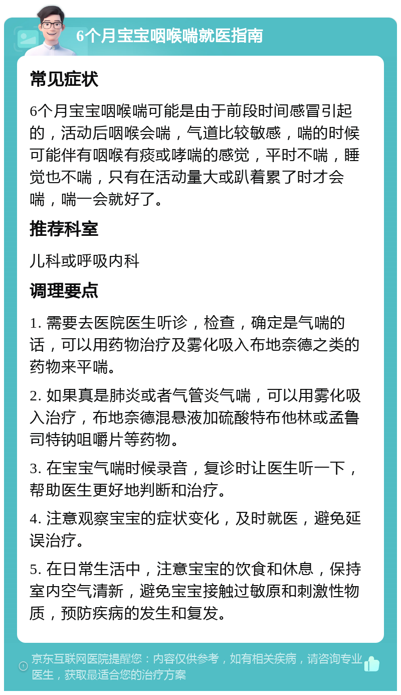 6个月宝宝咽喉喘就医指南 常见症状 6个月宝宝咽喉喘可能是由于前段时间感冒引起的，活动后咽喉会喘，气道比较敏感，喘的时候可能伴有咽喉有痰或哮喘的感觉，平时不喘，睡觉也不喘，只有在活动量大或趴着累了时才会喘，喘一会就好了。 推荐科室 儿科或呼吸内科 调理要点 1. 需要去医院医生听诊，检查，确定是气喘的话，可以用药物治疗及雾化吸入布地奈德之类的药物来平喘。 2. 如果真是肺炎或者气管炎气喘，可以用雾化吸入治疗，布地奈德混悬液加硫酸特布他林或孟鲁司特钠咀嚼片等药物。 3. 在宝宝气喘时候录音，复诊时让医生听一下，帮助医生更好地判断和治疗。 4. 注意观察宝宝的症状变化，及时就医，避免延误治疗。 5. 在日常生活中，注意宝宝的饮食和休息，保持室内空气清新，避免宝宝接触过敏原和刺激性物质，预防疾病的发生和复发。