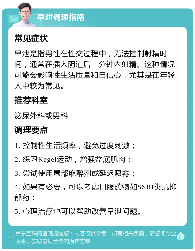 早泄调理指南 常见症状 早泄是指男性在性交过程中，无法控制射精时间，通常在插入阴道后一分钟内射精。这种情况可能会影响性生活质量和自信心，尤其是在年轻人中较为常见。 推荐科室 泌尿外科或男科 调理要点 1. 控制性生活频率，避免过度刺激； 2. 练习Kegel运动，增强盆底肌肉； 3. 尝试使用局部麻醉剂或延迟喷雾； 4. 如果有必要，可以考虑口服药物如SSRI类抗抑郁药； 5. 心理治疗也可以帮助改善早泄问题。