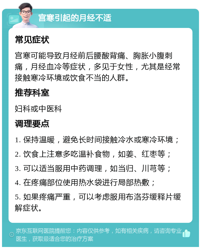 宫寒引起的月经不适 常见症状 宫寒可能导致月经前后腰酸背痛、胸胀小腹刺痛，月经血冷等症状，多见于女性，尤其是经常接触寒冷环境或饮食不当的人群。 推荐科室 妇科或中医科 调理要点 1. 保持温暖，避免长时间接触冷水或寒冷环境； 2. 饮食上注意多吃温补食物，如姜、红枣等； 3. 可以适当服用中药调理，如当归、川芎等； 4. 在疼痛部位使用热水袋进行局部热敷； 5. 如果疼痛严重，可以考虑服用布洛芬缓释片缓解症状。