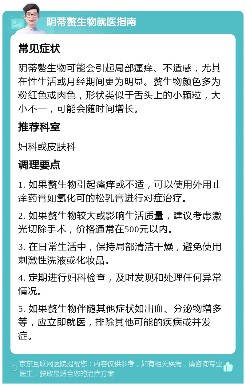 阴蒂赘生物就医指南 常见症状 阴蒂赘生物可能会引起局部瘙痒、不适感，尤其在性生活或月经期间更为明显。赘生物颜色多为粉红色或肉色，形状类似于舌头上的小颗粒，大小不一，可能会随时间增长。 推荐科室 妇科或皮肤科 调理要点 1. 如果赘生物引起瘙痒或不适，可以使用外用止痒药膏如氢化可的松乳膏进行对症治疗。 2. 如果赘生物较大或影响生活质量，建议考虑激光切除手术，价格通常在500元以内。 3. 在日常生活中，保持局部清洁干燥，避免使用刺激性洗液或化妆品。 4. 定期进行妇科检查，及时发现和处理任何异常情况。 5. 如果赘生物伴随其他症状如出血、分泌物增多等，应立即就医，排除其他可能的疾病或并发症。