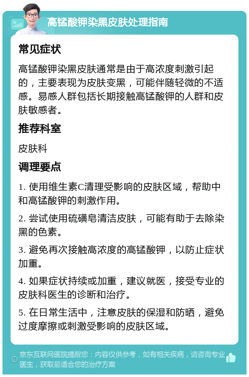 高锰酸钾染黑皮肤处理指南 常见症状 高锰酸钾染黑皮肤通常是由于高浓度刺激引起的，主要表现为皮肤变黑，可能伴随轻微的不适感。易感人群包括长期接触高锰酸钾的人群和皮肤敏感者。 推荐科室 皮肤科 调理要点 1. 使用维生素C清理受影响的皮肤区域，帮助中和高锰酸钾的刺激作用。 2. 尝试使用硫磺皂清洁皮肤，可能有助于去除染黑的色素。 3. 避免再次接触高浓度的高锰酸钾，以防止症状加重。 4. 如果症状持续或加重，建议就医，接受专业的皮肤科医生的诊断和治疗。 5. 在日常生活中，注意皮肤的保湿和防晒，避免过度摩擦或刺激受影响的皮肤区域。