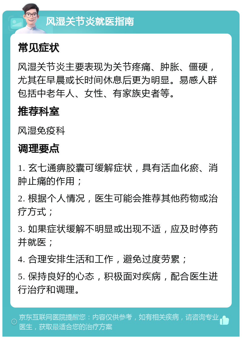 风湿关节炎就医指南 常见症状 风湿关节炎主要表现为关节疼痛、肿胀、僵硬，尤其在早晨或长时间休息后更为明显。易感人群包括中老年人、女性、有家族史者等。 推荐科室 风湿免疫科 调理要点 1. 玄七通痹胶囊可缓解症状，具有活血化瘀、消肿止痛的作用； 2. 根据个人情况，医生可能会推荐其他药物或治疗方式； 3. 如果症状缓解不明显或出现不适，应及时停药并就医； 4. 合理安排生活和工作，避免过度劳累； 5. 保持良好的心态，积极面对疾病，配合医生进行治疗和调理。