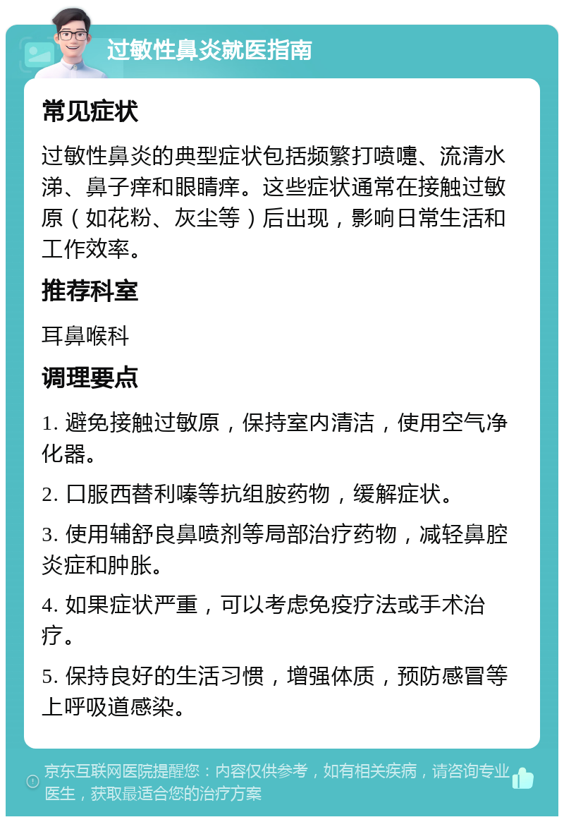 过敏性鼻炎就医指南 常见症状 过敏性鼻炎的典型症状包括频繁打喷嚏、流清水涕、鼻子痒和眼睛痒。这些症状通常在接触过敏原（如花粉、灰尘等）后出现，影响日常生活和工作效率。 推荐科室 耳鼻喉科 调理要点 1. 避免接触过敏原，保持室内清洁，使用空气净化器。 2. 口服西替利嗪等抗组胺药物，缓解症状。 3. 使用辅舒良鼻喷剂等局部治疗药物，减轻鼻腔炎症和肿胀。 4. 如果症状严重，可以考虑免疫疗法或手术治疗。 5. 保持良好的生活习惯，增强体质，预防感冒等上呼吸道感染。