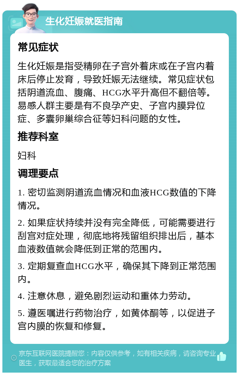 生化妊娠就医指南 常见症状 生化妊娠是指受精卵在子宫外着床或在子宫内着床后停止发育，导致妊娠无法继续。常见症状包括阴道流血、腹痛、HCG水平升高但不翻倍等。易感人群主要是有不良孕产史、子宫内膜异位症、多囊卵巢综合征等妇科问题的女性。 推荐科室 妇科 调理要点 1. 密切监测阴道流血情况和血液HCG数值的下降情况。 2. 如果症状持续并没有完全降低，可能需要进行刮宫对症处理，彻底地将残留组织排出后，基本血液数值就会降低到正常的范围内。 3. 定期复查血HCG水平，确保其下降到正常范围内。 4. 注意休息，避免剧烈运动和重体力劳动。 5. 遵医嘱进行药物治疗，如黄体酮等，以促进子宫内膜的恢复和修复。