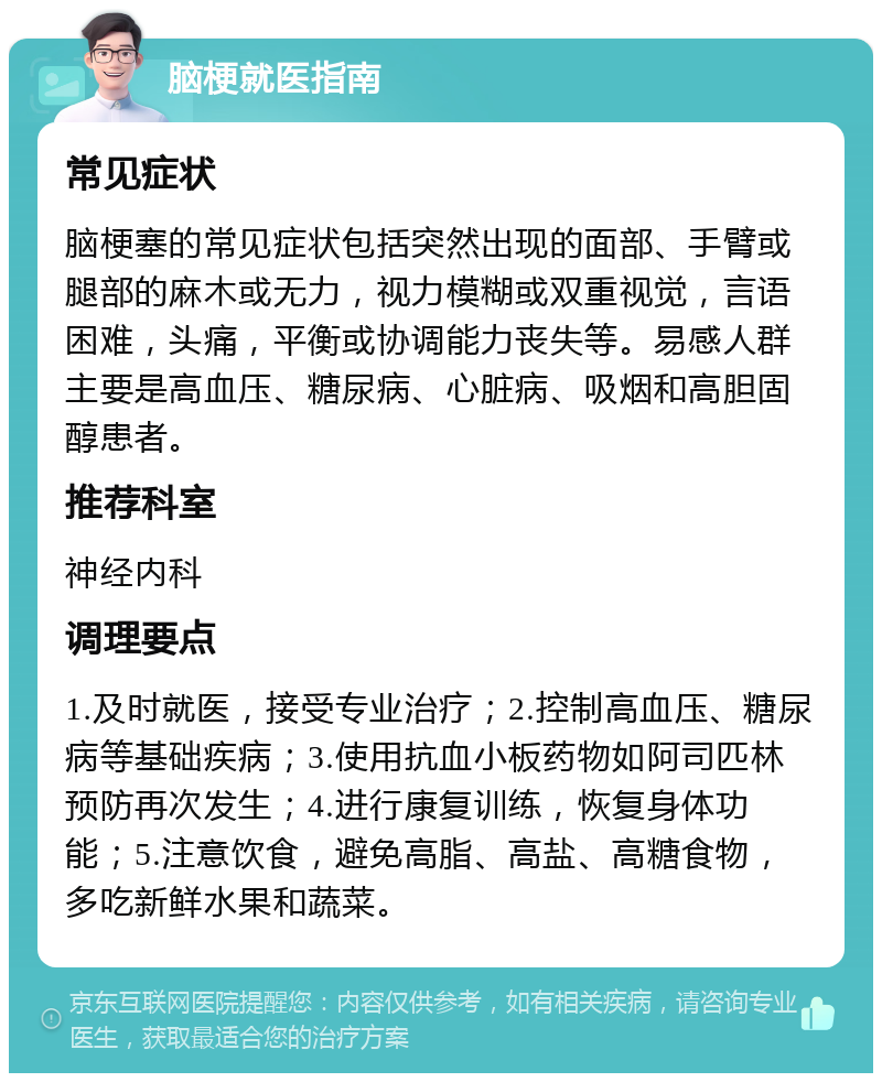 脑梗就医指南 常见症状 脑梗塞的常见症状包括突然出现的面部、手臂或腿部的麻木或无力，视力模糊或双重视觉，言语困难，头痛，平衡或协调能力丧失等。易感人群主要是高血压、糖尿病、心脏病、吸烟和高胆固醇患者。 推荐科室 神经内科 调理要点 1.及时就医，接受专业治疗；2.控制高血压、糖尿病等基础疾病；3.使用抗血小板药物如阿司匹林预防再次发生；4.进行康复训练，恢复身体功能；5.注意饮食，避免高脂、高盐、高糖食物，多吃新鲜水果和蔬菜。