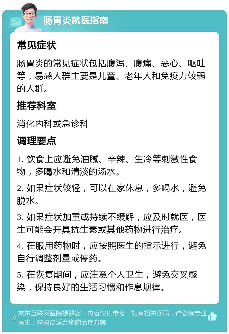 肠胃炎就医指南 常见症状 肠胃炎的常见症状包括腹泻、腹痛、恶心、呕吐等，易感人群主要是儿童、老年人和免疫力较弱的人群。 推荐科室 消化内科或急诊科 调理要点 1. 饮食上应避免油腻、辛辣、生冷等刺激性食物，多喝水和清淡的汤水。 2. 如果症状较轻，可以在家休息，多喝水，避免脱水。 3. 如果症状加重或持续不缓解，应及时就医，医生可能会开具抗生素或其他药物进行治疗。 4. 在服用药物时，应按照医生的指示进行，避免自行调整剂量或停药。 5. 在恢复期间，应注意个人卫生，避免交叉感染，保持良好的生活习惯和作息规律。