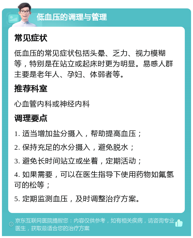 低血压的调理与管理 常见症状 低血压的常见症状包括头晕、乏力、视力模糊等，特别是在站立或起床时更为明显。易感人群主要是老年人、孕妇、体弱者等。 推荐科室 心血管内科或神经内科 调理要点 1. 适当增加盐分摄入，帮助提高血压； 2. 保持充足的水分摄入，避免脱水； 3. 避免长时间站立或坐着，定期活动； 4. 如果需要，可以在医生指导下使用药物如氟氢可的松等； 5. 定期监测血压，及时调整治疗方案。